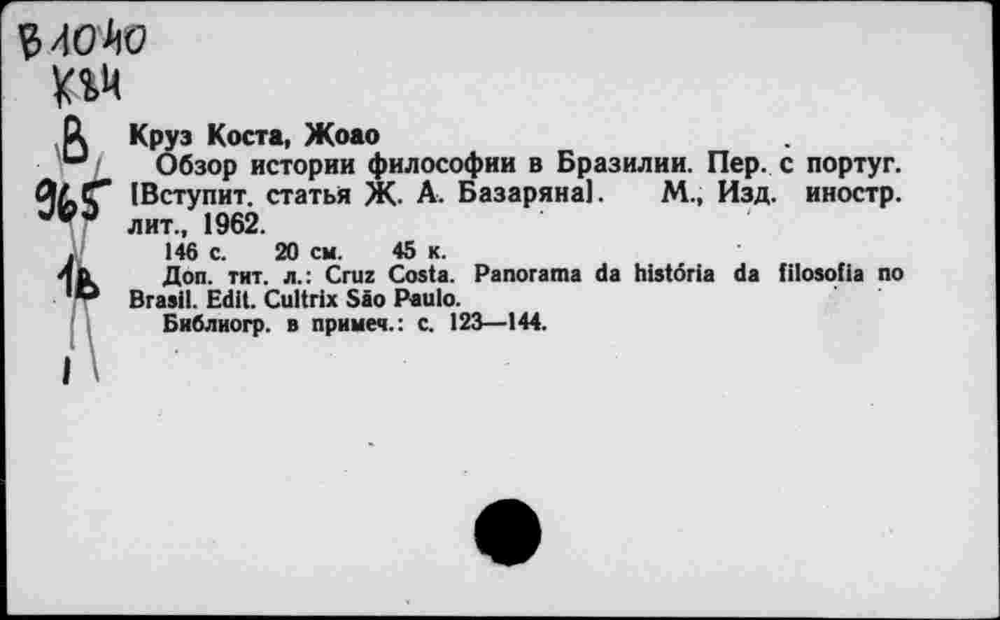 ﻿94OhO
R Круз Коста, Жоао
u Обзор истории философии в Бразилии. Пер. с португ. |Вступит. статья Ж. А. Базаряна]. М., Изд. иностр, лит., 1962.
.	146 с. 20 см. 45 к.
4ь	Доп. тит. л.: Cruz Costa. Panorama da histöria da filosolia no
D Brasil. Edit. Cultrix Säo Paulo.
Библиогр. в примеч.: с. 123—144.
i >